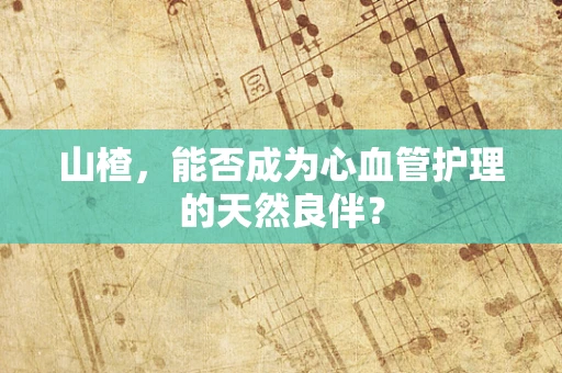 山楂，能否成为心血管护理的天然良伴？