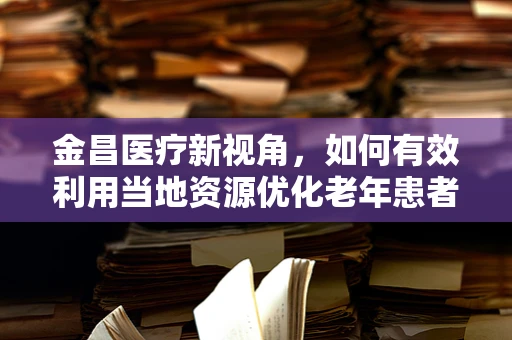 金昌医疗新视角，如何有效利用当地资源优化老年患者护理服务？