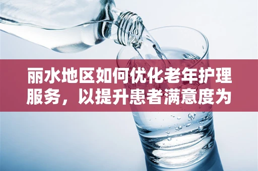 丽水地区如何优化老年护理服务，以提升患者满意度为中心的探讨
