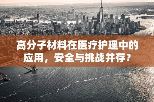 高分子材料在医疗护理中的应用，安全与挑战并存？