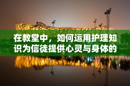在教堂中，如何运用护理知识为信徒提供心灵与身体的双重关怀？