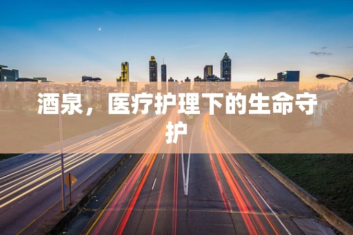 酒泉，医疗护理下的生命守护