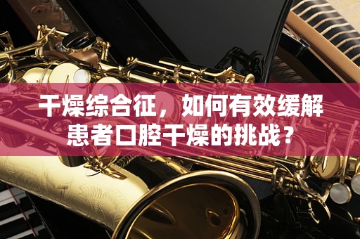 干燥综合征，如何有效缓解患者口腔干燥的挑战？