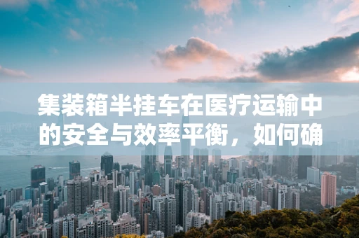 集装箱半挂车在医疗运输中的安全与效率平衡，如何确保？