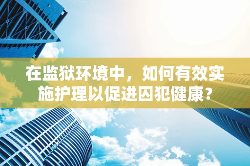 在监狱环境中，如何有效实施护理以促进囚犯健康？