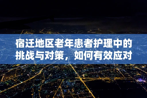 宿迁地区老年患者护理中的挑战与对策，如何有效应对？