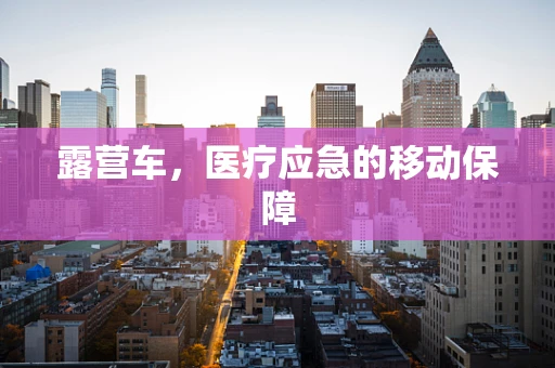 露营车，医疗应急的移动保障