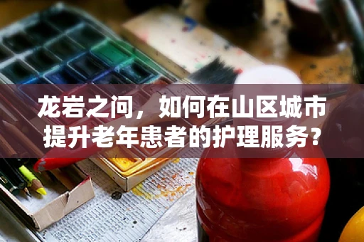 龙岩之问，如何在山区城市提升老年患者的护理服务？