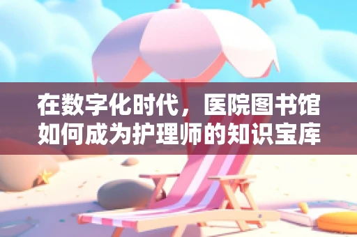 在数字化时代，医院图书馆如何成为护理师的知识宝库？