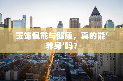 玉饰佩戴与健康，真的能‘养身’吗？