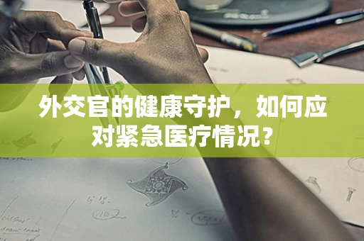 外交官的健康守护，如何应对紧急医疗情况？