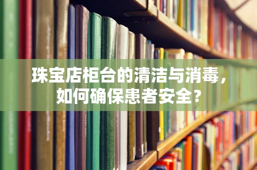 珠宝店柜台的清洁与消毒，如何确保患者安全？
