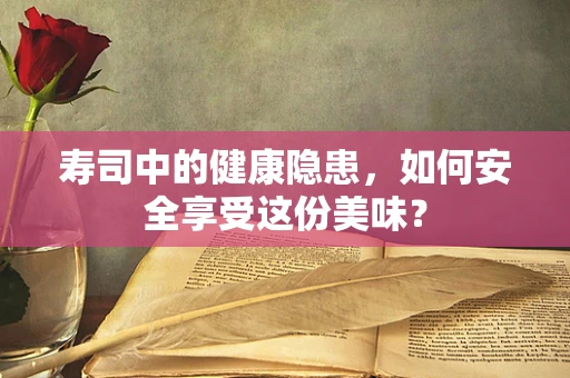 寿司中的健康隐患，如何安全享受这份美味？