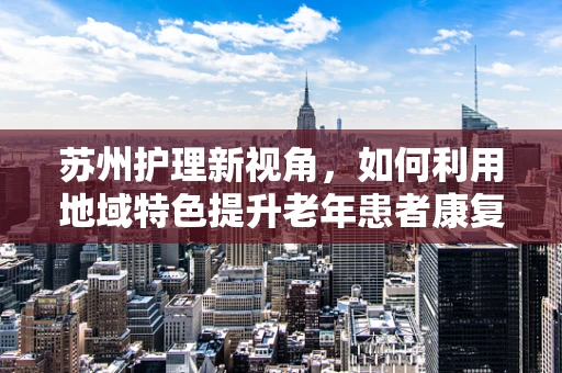 苏州护理新视角，如何利用地域特色提升老年患者康复体验？