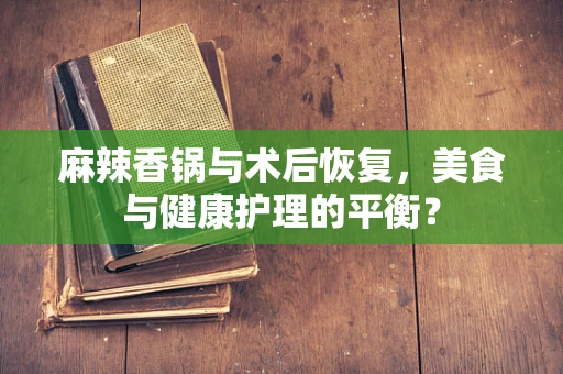 麻辣香锅与术后恢复，美食与健康护理的平衡？