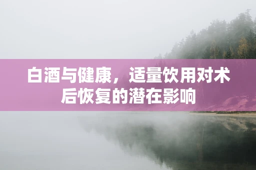 白酒与健康，适量饮用对术后恢复的潜在影响
