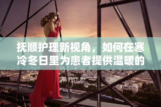 抚顺护理新视角，如何在寒冷冬日里为患者提供温暖的护理体验？