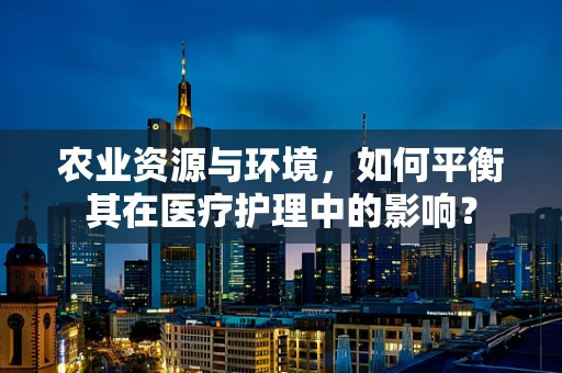 农业资源与环境，如何平衡其在医疗护理中的影响？