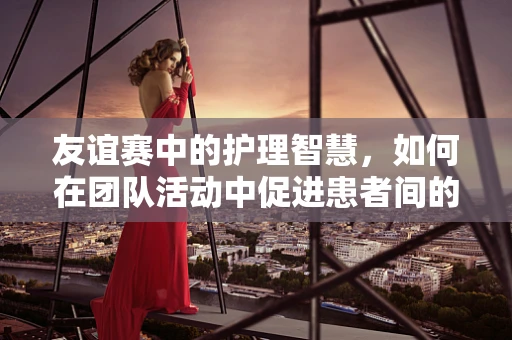 友谊赛中的护理智慧，如何在团队活动中促进患者间的相互支持？