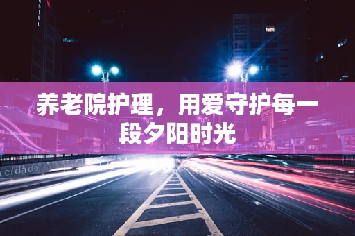 养老院护理，用爱守护每一段夕阳时光