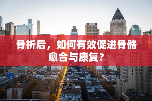 骨折后，如何有效促进骨骼愈合与康复？