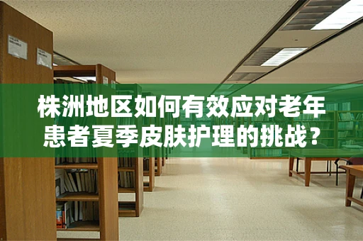 株洲地区如何有效应对老年患者夏季皮肤护理的挑战？