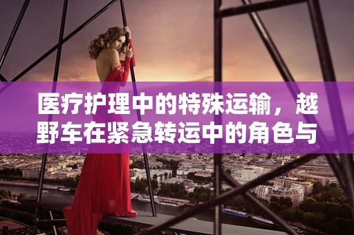 医疗护理中的特殊运输，越野车在紧急转运中的角色与挑战