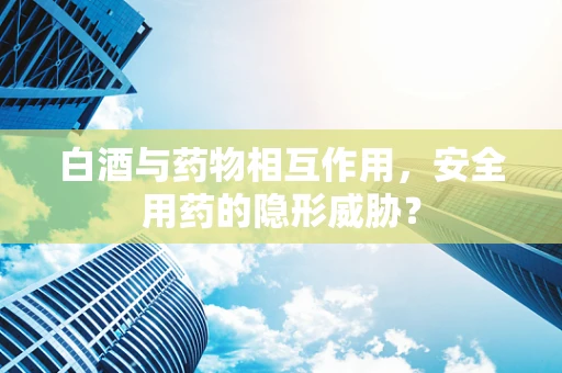 白酒与药物相互作用，安全用药的隐形威胁？
