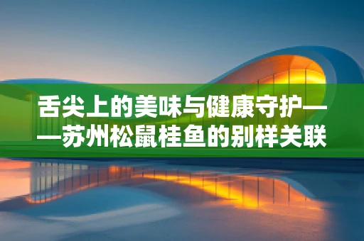 舌尖上的美味与健康守护——苏州松鼠桂鱼的别样关联