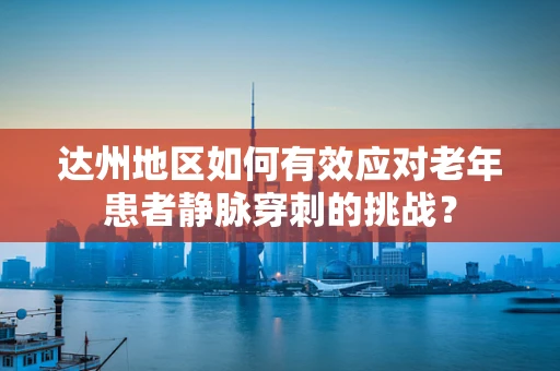达州地区如何有效应对老年患者静脉穿刺的挑战？