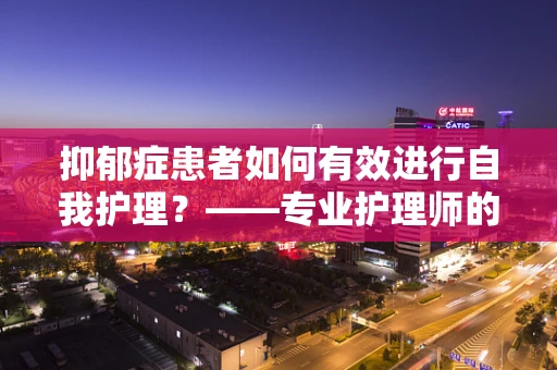 抑郁症患者如何有效进行自我护理？——专业护理师的角度解读