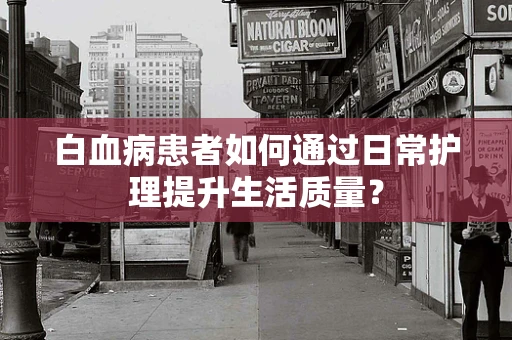 白血病患者如何通过日常护理提升生活质量？