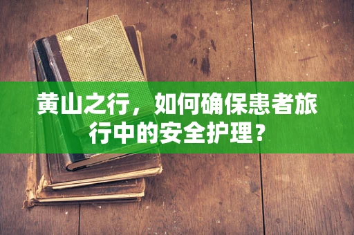 黄山之行，如何确保患者旅行中的安全护理？