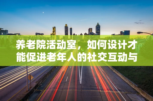 养老院活动室，如何设计才能促进老年人的社交互动与健康？