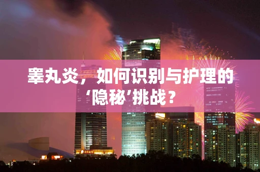 睾丸炎，如何识别与护理的‘隐秘’挑战？