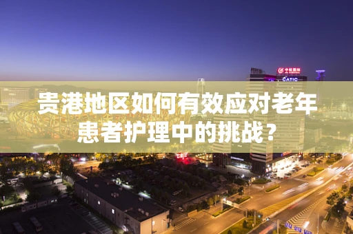 贵港地区如何有效应对老年患者护理中的挑战？