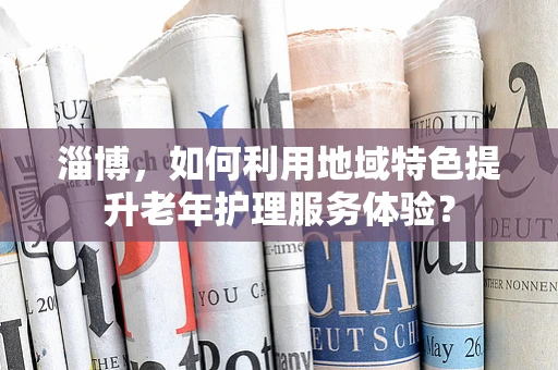 淄博，如何利用地域特色提升老年护理服务体验？
