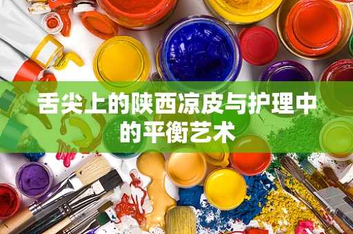 舌尖上的陕西凉皮与护理中的平衡艺术
