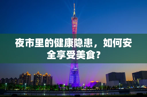 夜市里的健康隐患，如何安全享受美食？