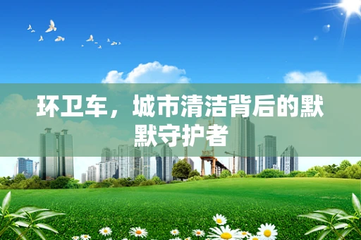 环卫车，城市清洁背后的默默守护者