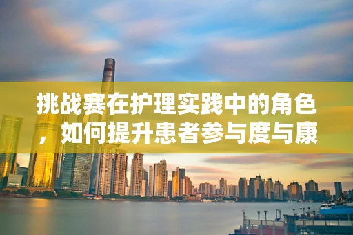 挑战赛在护理实践中的角色，如何提升患者参与度与康复效果？