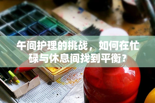 午间护理的挑战，如何在忙碌与休息间找到平衡？