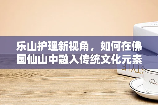 乐山护理新视角，如何在佛国仙山中融入传统文化元素，提升患者康复体验？