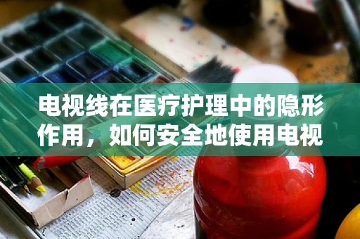 电视线在医疗护理中的隐形作用，如何安全地使用电视辅助治疗？
