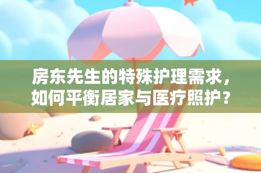 房东先生的特殊护理需求，如何平衡居家与医疗照护？