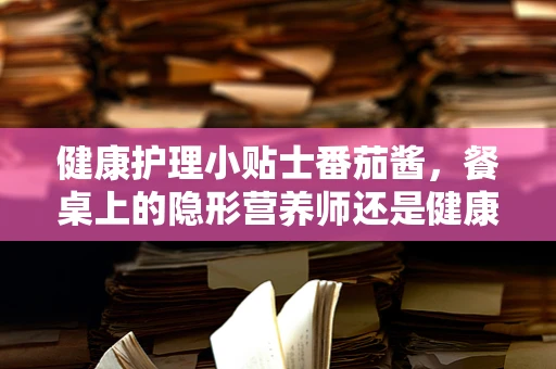 健康护理小贴士番茄酱，餐桌上的隐形营养师还是健康隐患？