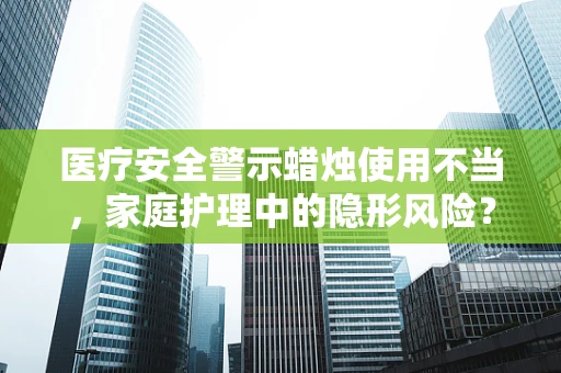 医疗安全警示蜡烛使用不当，家庭护理中的隐形风险？