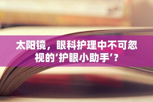 太阳镜，眼科护理中不可忽视的‘护眼小助手’？
