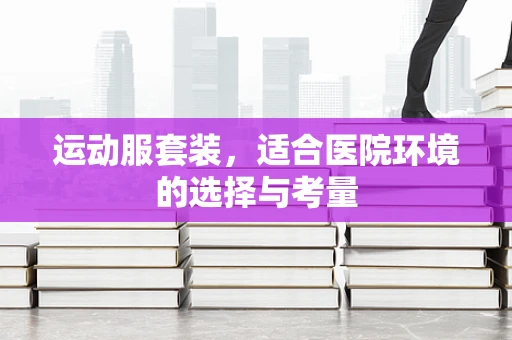 运动服套装，适合医院环境的选择与考量