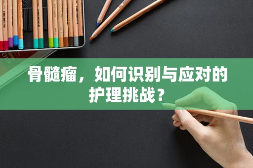 骨髓瘤，如何识别与应对的护理挑战？